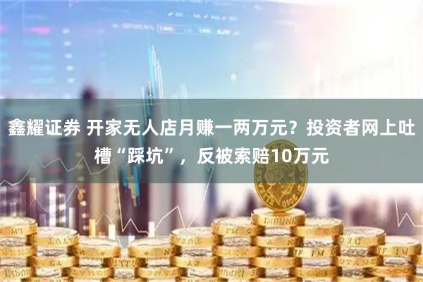 鑫耀证券 开家无人店月赚一两万元？投资者网上吐槽“踩坑”，反被索赔10万元