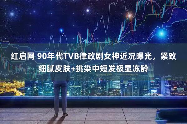 红启网 90年代TVB律政剧女神近况曝光，紧致细腻皮肤+挑染中短发极显冻龄