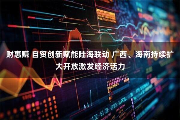 财惠赚 自贸创新赋能陆海联动 广西、海南持续扩大开放激发经济活力