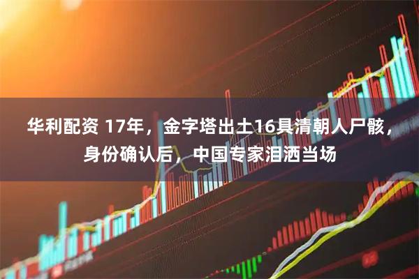 华利配资 17年，金字塔出土16具清朝人尸骸，身份确认后，中国专家泪洒当场