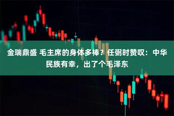 金瑞鼎盛 毛主席的身体多棒？任弼时赞叹：中华民族有幸，出了个毛泽东