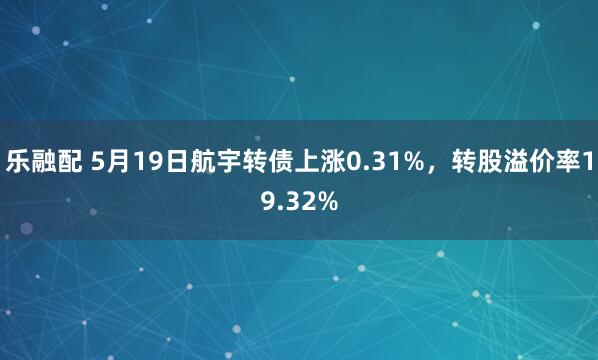 乐融配 5月19日航宇转债上涨0.31%，转股溢价率19.32%