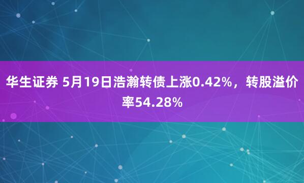 华生证券 5月19日浩瀚转债上涨0.42%，转股溢价率54.28%