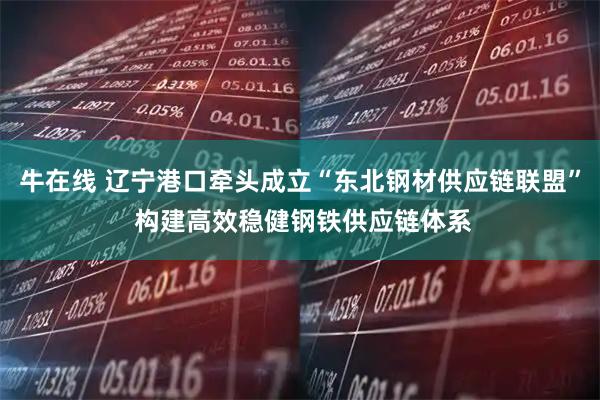 牛在线 辽宁港口牵头成立“东北钢材供应链联盟” 构建高效稳健钢铁供应链体系
