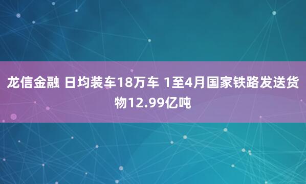 龙信金融 日均装车18万车 1至4月国家铁路发送货物12.99亿吨