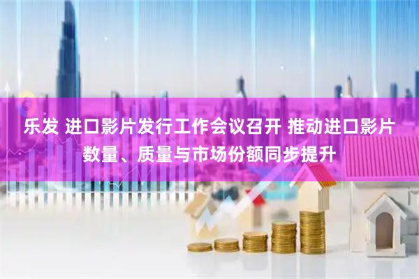 乐发 进口影片发行工作会议召开 推动进口影片数量、质量与市场份额同步提升