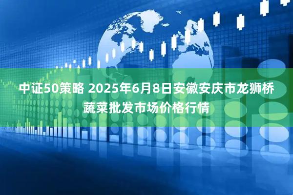 中证50策略 2025年6月8日安徽安庆市龙狮桥蔬菜批发市场价格行情