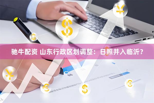 驰牛配资 山东行政区划调整：日照并入临沂？