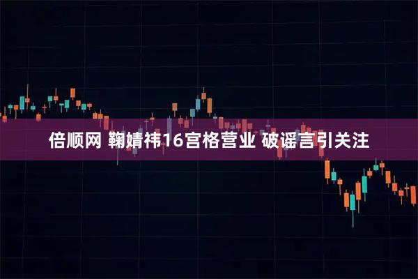 倍顺网 鞠婧祎16宫格营业 破谣言引关注